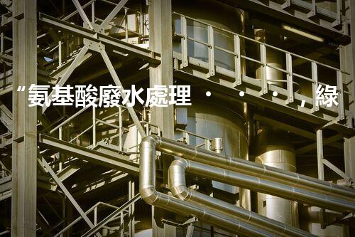 “氨基酸廢水處理，綠色科技引領(lǐng)環(huán)保新篇章”